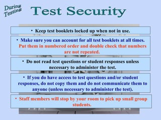Keep test booklets locked up when not in use. Make sure you can account for all test booklets at all times.  Put them in numbered order and double check that numbers are not repeated.   Do not read test questions or student responses unless necessary to administer the test. If you do have access to test questions and/or student responses, do not copy them and do not communicate them to anyone (unless necessary to administer the test). Staff members will stop by your room to pick up small group students.  Test Security During Testing 