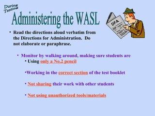 Read the directions aloud verbatim from the Directions for Administration.  Do not elaborate or paraphrase. Monitor by walking around, making sure students are Using   only a No.2 pencil   Working in the  correct section  of the test booklet Not sharing  their work with other students Not using unauthorized tools/materials Administering the WASL During Testing DFA 