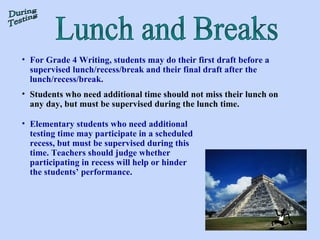 Lunch and Breaks During Testing For Grade 4 Writing, students may do their first draft before a supervised lunch/recess/break and their final draft after the lunch/recess/break.  Students who need additional time should not miss their lunch on any day, but must be supervised during the lunch time. Elementary students who need additional testing time may participate in a scheduled recess, but must be supervised during this time. Teachers should judge whether participating in recess will help or hinder the students’ performance. 