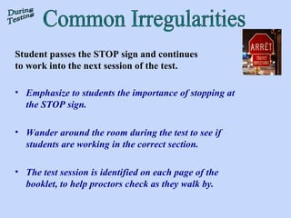 Student passes the STOP sign and continues to work into the next session of the test.  Emphasize to students the importance of stopping at the STOP sign.  Wander around the room during the test to see if students are working in the correct section.  The test session is identified on each page of the booklet, to help proctors check as they walk by. Common Irregularities During Testing 