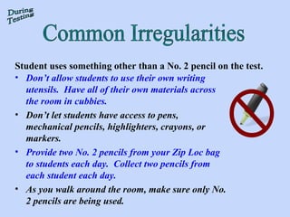 Common Irregularities During Testing Student uses something other than a No. 2 pencil on the test. Don’t allow students to use their own writing utensils.  Have all of their own materials across the room in cubbies.   Don’t let students have access to pens, mechanical pencils, highlighters, crayons, or markers. Provide two No. 2 pencils from your Zip Loc bag to students each day.  Collect two pencils from each student each day. As you walk around the room, make sure only No. 2 pencils are being used. 