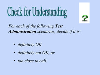Check for Understanding For each of the following  Test Administration  scenarios, decide if it is: definitely OK  definitely not OK, or  too close to call. 