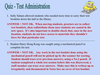 Quiz - Test Administration 1.  Sally Sahara allowed students who needed more time to carry their test booklets down the hall to the library. ANSWER = NOT OK.  When moving students, proctors are to collect test booklets, then redistribute them once students are seated in the new space.  It’s also important to double-check that, once in the new location, students do not have access to materials they shouldn’t have for that particular test. ANSWER = NOT OK.  Any work in the test booklet done using the mechanical pencil will not be picked up by the scanner for scoring.  Student should trace over previous answers, using a No.2 pencil.  If student completed a whole test session before this was discovered, a staff member can trace over answers.  Make sure this is written up as irregularity and documented in Notes box on cover of test booklet. 2.  Student Harry Hong Kong was caught using a mechanical pencil to complete his test. 