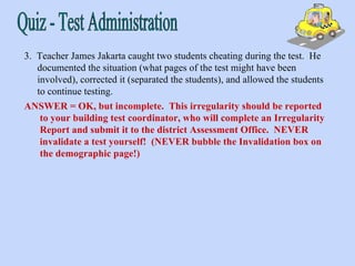 Quiz - Test Administration 3.  Teacher James Jakarta caught two students cheating during the test.  He documented the situation (what pages of the test might have been involved), corrected it (separated the students), and allowed the students to continue testing. ANSWER = OK, but incomplete.  This irregularity should be reported to your building test coordinator, who will complete an Irregularity Report and submit it to the district Assessment Office.  NEVER invalidate a test yourself!  (NEVER bubble the Invalidation box on the demographic page!) 