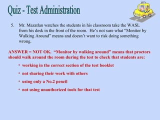 Quiz - Test Administration 5. Mr. Mazatlan watches the students in his classroom take the WASL from his desk in the front of the room.  He’s not sure what “Monitor by Walking Around” means and doesn’t want to risk doing something wrong. ANSWER = NOT OK.  “Monitor by walking around” means that proctors should walk around the room during the test to check that students are:  working in the correct section of the test booklet not sharing their work with others using only a No.2 pencil not using unauthorized tools for that test 
