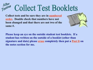 Collect Test Booklets Collect tests and be sure they are in  numbered order .  Double check that numbers have not been changed and that there are not two of the same #. After Testing Please keep an eye on the outside student test booklets.  If a student has written on the outside of a booklet (other than signature and date) please  erase  completely then put a  Post It  on the notes section for me. 