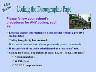 Coding the Demographic Page Please follow your school’s procedures for ANY coding, such as: After Testing Entering student information on a test booklet without a pre-ID’d student label. Testing irregularity has occurred.   If a student does not test (absent, previously passed, or refusal). If any portion of the test is administered as a “make-up” test. Coding for Special Populations (Special Ed, 504, or ELL students):  Accommodations WASL-Basic NNEP Exempt students.  