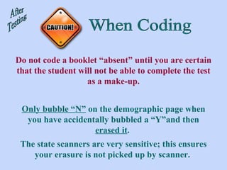 When Coding After Testing Do not code a booklet “absent” until you are certain that the student will not be able to complete the test as a make-up. Only bubble “N”  on the demographic page when you have accidentally bubbled a “Y”and then  erased it .  The state scanners are very sensitive; this ensures your erasure is not picked up by scanner.  