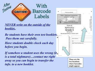 These are the two locations where barcodes might appear. After Testing With Barcode Labels NEVER write on the outside of the booklet. . Be students have their own test booklets.  Pass them out carefully. Have students double check each day before you begin. If somehow a student uses the wrong (it is a total nighmare)…contact me right away so you can begin to transfer the info. to a new booklet. 