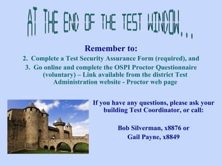At the end of the test window... Remember to: Complete a Test Security Assurance Form (required), and Go online and complete the OSPI Proctor Questionnaire (voluntary) – Link available from the district Test Administration website - Proctor web page If you have any questions, please ask your building Test Coordinator, or call: Bob Silverman, x8876 or Gail Payne, x8849 