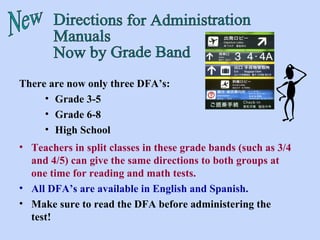 Directions for Administration Manuals Now by Grade Band New There are now only three DFA’s: Grade 3-5 Grade 6-8 High School Teachers in split classes in these grade bands (such as 3/4 and 4/5) can give the same directions to both groups at one time for reading and math tests. All DFA’s are available in English and Spanish. Make sure to read the DFA before administering the test! 