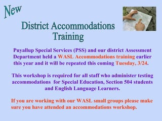 District Accommodations Training Puyallup Special Services (PSS) and our district Assessment Department held a  WASL Accommodations training  earlier this year and it will be repeated this coming  Tuesday, 3/24 .  This workshop is required for all staff who administer testing accommodations  for Special Education, Section 504 students and English Language Learners. If you are working with our WASL small groups please make sure you have attended an accommodations workshop. New 