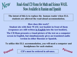 Read-Aloud CD Roms for Math and Science WASL Now Available in Russian and Spanish New The intent of this is to replace the  human reader when ELL students are allowed the read-aloud accommodation. Pу́сский   Español How does this work? Student sits with their WASL test booklet in front of them (responses are still written  in English  into the test booklet).  The CD Rom presents a visual picture of the test on a computer screen in English, but simultaneously gives an translated audio version in either Russian or Spanish. To utilize this ELL accommodation, you will need a computer and headphones for each student. CD’s must be ordered in advance. 