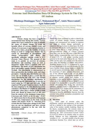 Obednego Dominggus Nara, Muhammad Bisri, Aniek Masrevaniah3
, Agus Suharyanto /
International Journal of Engineering Research and Applications (IJERA) ISSN: 2248-9622
www.ijera.com Vol. 3, Issue 3, May-Jun 2013, pp.1170-1176
1170 | P a g e
Extreme And Distribution Data Of Drainage System In The City
Of Ambon
Obednego Dominggus Nara1
, Muhammad Bisri2
, Aniek Masrevaniah3
,
Agus Suharyanto 3
1
Student of Doctoral Program in Civil Engineering, Faculty of Engineering, Brawijaya University Malang
2
Professor of Civil Engineering, Faculty of Engineering, Brawijaya University Malang
3
Lecturer in the Department of Civil Engineering, Faculty of Engineering, Brawijaya University Malang
(Indonesia)
ABSTRACT
Climate change has been a significant
environmental issue during this century. Various
studies have been conducted in order to identify
the causes of climate change. To avoid the
harmful effects of extreme rainfall events and
climate, it is necessary to give special attention to
the extreme values, given the inability of human
beings to avoid or escape from disaster that is
caused by phenomena of precipitation and
climate (temperature). One theory that
specifically addresses extreme events is EVT
(Extreme Value Theory). The purpose of this
study is to provide an overview of extreme,
distribution and modeling values as well as
diagnostics model which is modeled with GEV
distribution. The family of GEV distribution has
three sub-families namely Gumbel, Fréchet and
Weibull. This distribution is characterized by
three parameters: the location, scale, and shape
parameter. From the data distribution test with
error rate (α) of 0.05, it gives a result that the
tested distribution fits with GEV and Normal
distribution. For the suitability distribution, in
addition to specific inferential test, it can also be
tested using the P-P plot and Q-Q plot. While
empirical CDF graph is used to evaluate the fit of
the data compared to the data distribution of the
cumulative distribution of samples in which both
probability values gives a similar profile at both
levels axis. Based on return level of 100 years
from the analysis of the maximum temperature,
it increases only 10.66% or the xk value = 29.367
°C which means that in the period (return period)
of 100 years, temperatures in the study area of
Ambon will surpass 29.367 °C. Therefore, it is
certain that the temperature changes in the study
area are not too significant and have extreme
phenomenon compared to the one with the
maximum rainfall.
Keywords - Climate change, GEV distribution,
return level
I. INTRODUCTION
Climate change has been a significant
environmental issue during this century. Various
studies have been conducted in order to identify the
causes of climate change. Various measurable
changes and consequences are needed to response
and adapt to climate change, particularly an
adaptation that can be done in urban areas. By 2030,
an estimated 60% of the world population will live
in urban areas, this is a tough challenge. IPCC
(Intergovernmental Panel on Climate Change)
found that, over the last 100 years (1906-2005) the
Earth's surface temperature has risen to an average
of about 0.74 °C, with greater warming mainly
occurred at the land rather than at the sea. The late
1990s and the early 21st century were the warmest
years since the existence of modern data archive.
Warming increase by 0.2 °C is projected to occur
for each decade and of the next two decades [8]. The
issue of global climate change impacts is deeply felt
in several regions in Indonesia, which contributes to
the occurrence of some extreme phenomena, and
one of the affected areas is the city of Ambon
(Moluccas-Indonesia). To avoid the harmful effects
of extreme rainfall events and climate, it is
important to give special attention against extreme
values, given the inability of human beings to avoid
or escape from disaster that is caused by rainfall and
climate phenomena. One theory that specifically
addresses extreme events is EVT (Extreme Value
Theory) [2,13]. EVT focuses on the information of
extreme events based on the extreme values
obtained to form the distribution function from the
extreme values of the anomalous precipitation and
climate (temperature).
II. METHOD
Some types of extreme value, the
distribution, analysis and diagnostics of the model
will be a method in the concept of the maximum
value of the random variable modeling. Based on
the theory, asymptotically, the extreme values of
rainfall and temperature distribution will converge
following the GEV (Generalized Extreme Value)
[1,5,9,10,12] which is an extreme value in a given
period. Suppose we have independent random
variables x1, x2, ... xn, each variable xi has the same
distribution function F(x), which later on will be
 