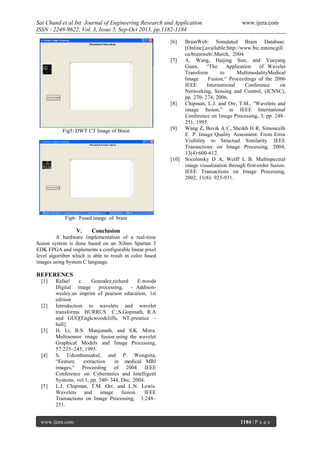 Sai Chand et al Int. Journal of Engineering Research and Application
ISSN : 2248-9622, Vol. 3, Issue 5, Sep-Oct 2013, pp.1182-1184
[6]

[7]

[8]

Fig5: DWT CT Image of Brain

[9]

[10]

www.ijera.com

BrainWeb: Simulated Brain Database.
[Online],available:http://www.bic.mnimcgill.
ca/brainweb/,March, 2004
A. Wang, Haijing Sun, and Yueyang
Guan,
“The
Application
of Wavelet
Transform
to
MultimodalityMedical
Image
Fusion,“ Proceedings of the 2006
IEEE
International
Conference
on
Networking, Sensing and Control, (ICNSC),
pp. 270- 274, 2006.
Chipman, L.J. and Orr, T.M., “Wavelets and
image fusion,” in IEEE International
Conference on Image Processing, 3, pp. 248–
251, 1995.
Wang Z, Bovik A C, Sheikh H R, Simoncelli
E P. Image Quality Assesment: From Error
Visibility to Structual Similarity. IEEE
Transactions on Image Processing, 2004,
13(4):600-612.
Socolinsky D A, Wolff L B. Multispectral
image visualization through first-order fusion.
IEEE Transactions on Image Processing,
2002, 11(8): 923-931.

Fig6: Fused image of brain

V.

Conclusion

A hardware implementation of a real-time
fusion system is done based on an Xilinx Spartan 3
EDK FPGA and implements a configurable linear pixel
level algorithm which is able to result in color fused
images using System C language.

REFERENCS
[1]

[2]

[3]

[4]

[5]

Rafael
c.
Gonzalez,richard
E.woods
Digital image processing, - Addisonwesley.an imprint of pearson education, 1st
edition
Introduction to wavelets and wavelet
transforms BURRUS C.,S.Gopinath, R.A
and GUO[Englewoodcliffs, NT:prentice –
hall]
H. Li, B.S. Manjunath, and S.K. Mitra.
Multisensor image fusion using the wavelet
Graphical Models and Image Processing,
57:235–245, 1995.
S. Udomhunsakul, and P. Wongsita,
“Feature
extraction
in medical MRI
images,“ Proceeding of 2004 IEEE
Conference on Cybernetics and Intelligent
Systems, vol.1, pp. 340- 344, Dec. 2004.
L.J. Chipman, T.M. Orr, and L.N. Lewis.
Wavelets
and
image
fusion. IEEE
Transactions on Image Processing, 3:248–
251.

www.ijera.com

1184 | P a g e

 