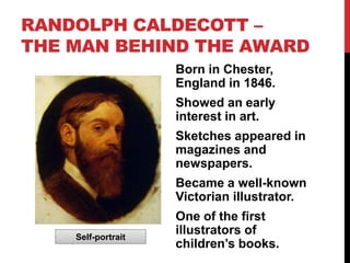 RANDOLPH CALDECOTT –
THE MAN BEHIND THE AWARD
                    Born in Chester,
                    England in 1846.
                    Showed an early
                    interest in art.
                    Sketches appeared in
                    magazines and
                    newspapers.
                    Became a well-known
                    Victorian illustrator.
                    One of the first
    Self-portrait
                    illustrators of
                    children’s books.
 