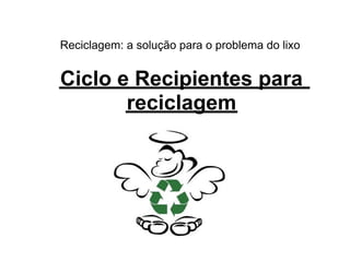Reciclagem: a solução para o problema do lixo


Ciclo e Recipientes para
       reciclagem
 