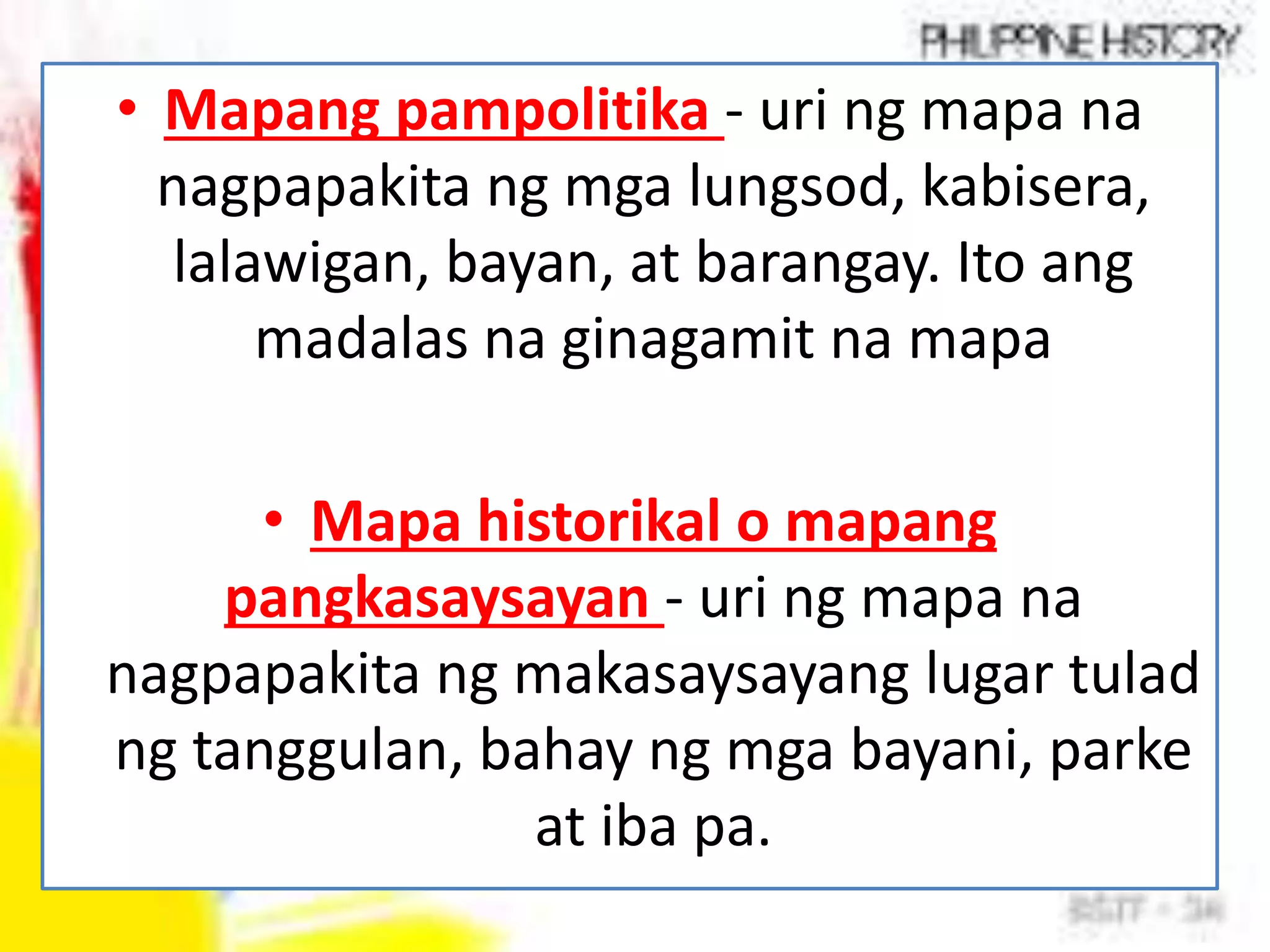 • Mapang pampolitika - uri ng mapa na
nagpapakita ng mga lungsod, kabisera,
lalawigan, bayan, at barangay. Ito ang
madalas na ginagamit na mapa
• Mapa historikal o mapang
pangkasaysayan - uri ng mapa na
nagpapakita ng makasaysayang lugar tulad
ng tanggulan, bahay ng mga bayani, parke
at iba pa.
 