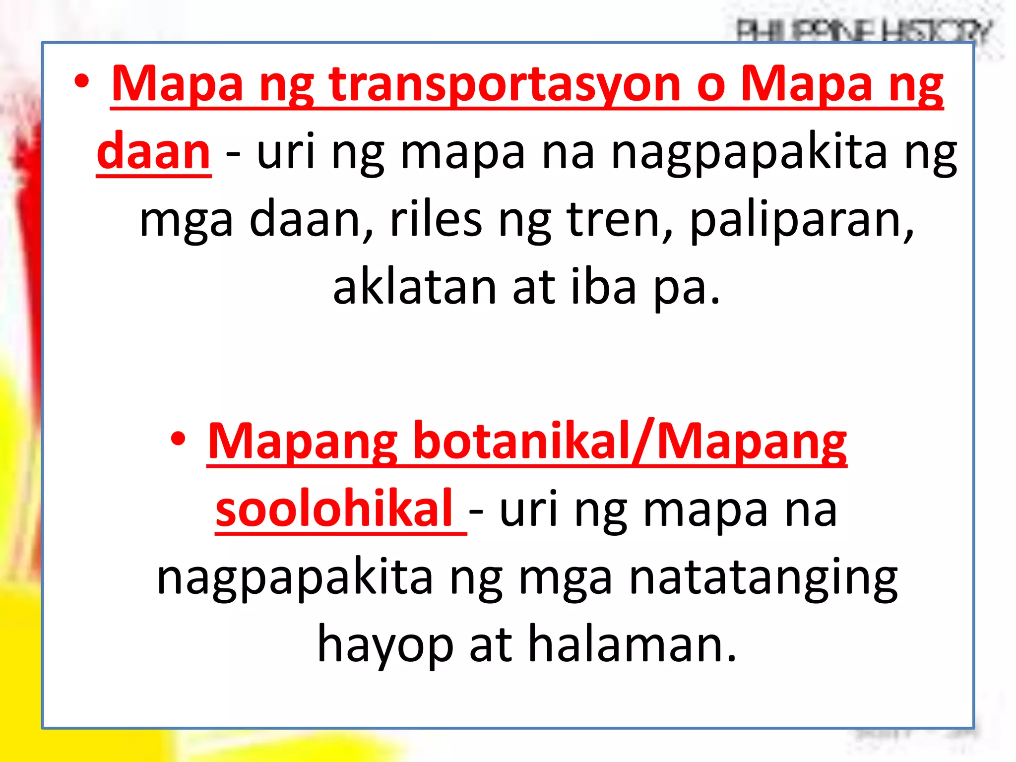 • Mapa ng transportasyon o Mapa ng
daan - uri ng mapa na nagpapakita ng
mga daan, riles ng tren, paliparan,
aklatan at iba pa.
• Mapang botanikal/Mapang
soolohikal - uri ng mapa na
nagpapakita ng mga natatanging
hayop at halaman.
 