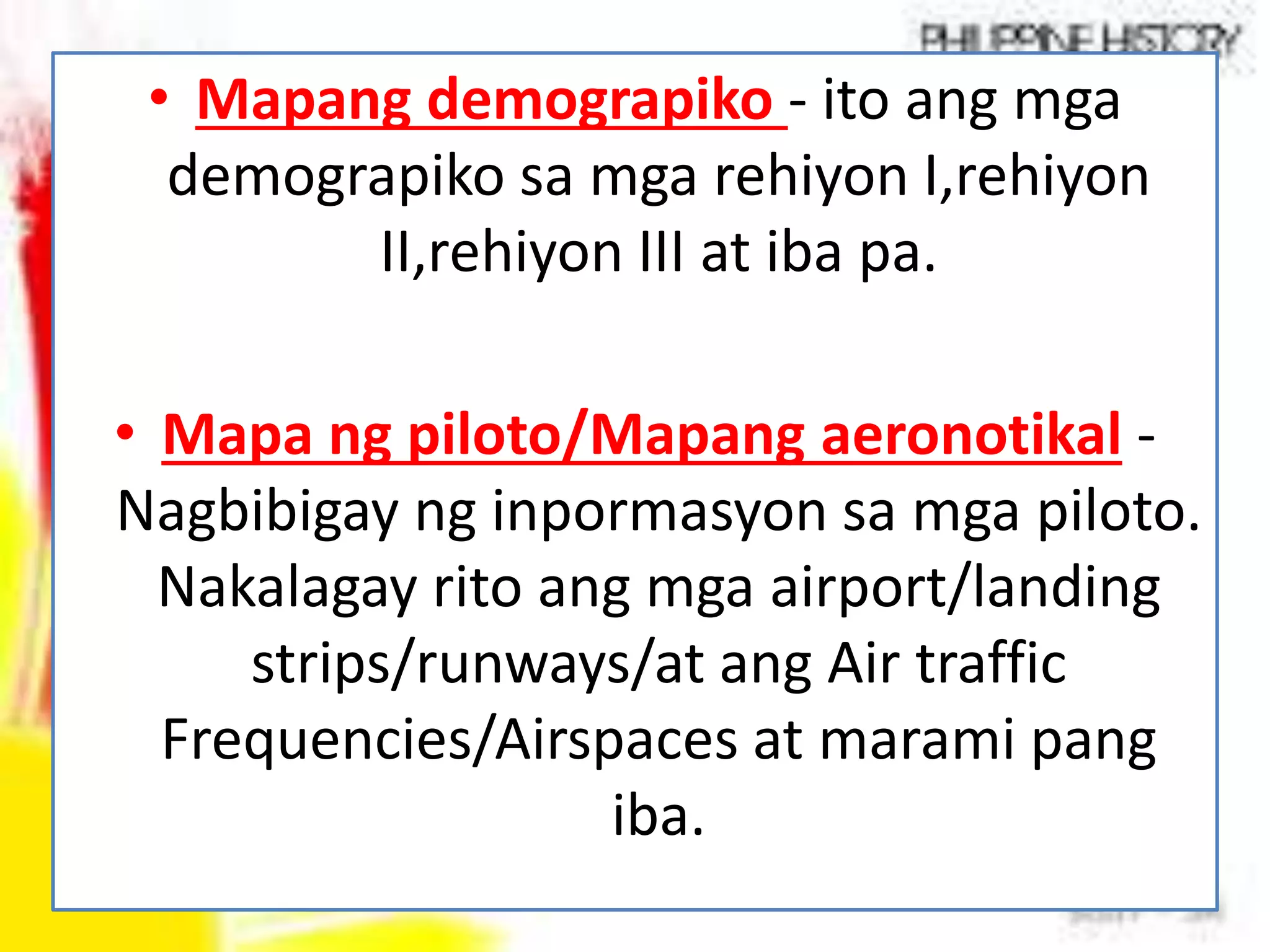 • Mapang demograpiko - ito ang mga
demograpiko sa mga rehiyon I,rehiyon
II,rehiyon III at iba pa.
• Mapa ng piloto/Mapang aeronotikal -
Nagbibigay ng inpormasyon sa mga piloto.
Nakalagay rito ang mga airport/landing
strips/runways/at ang Air traffic
Frequencies/Airspaces at marami pang
iba.
 