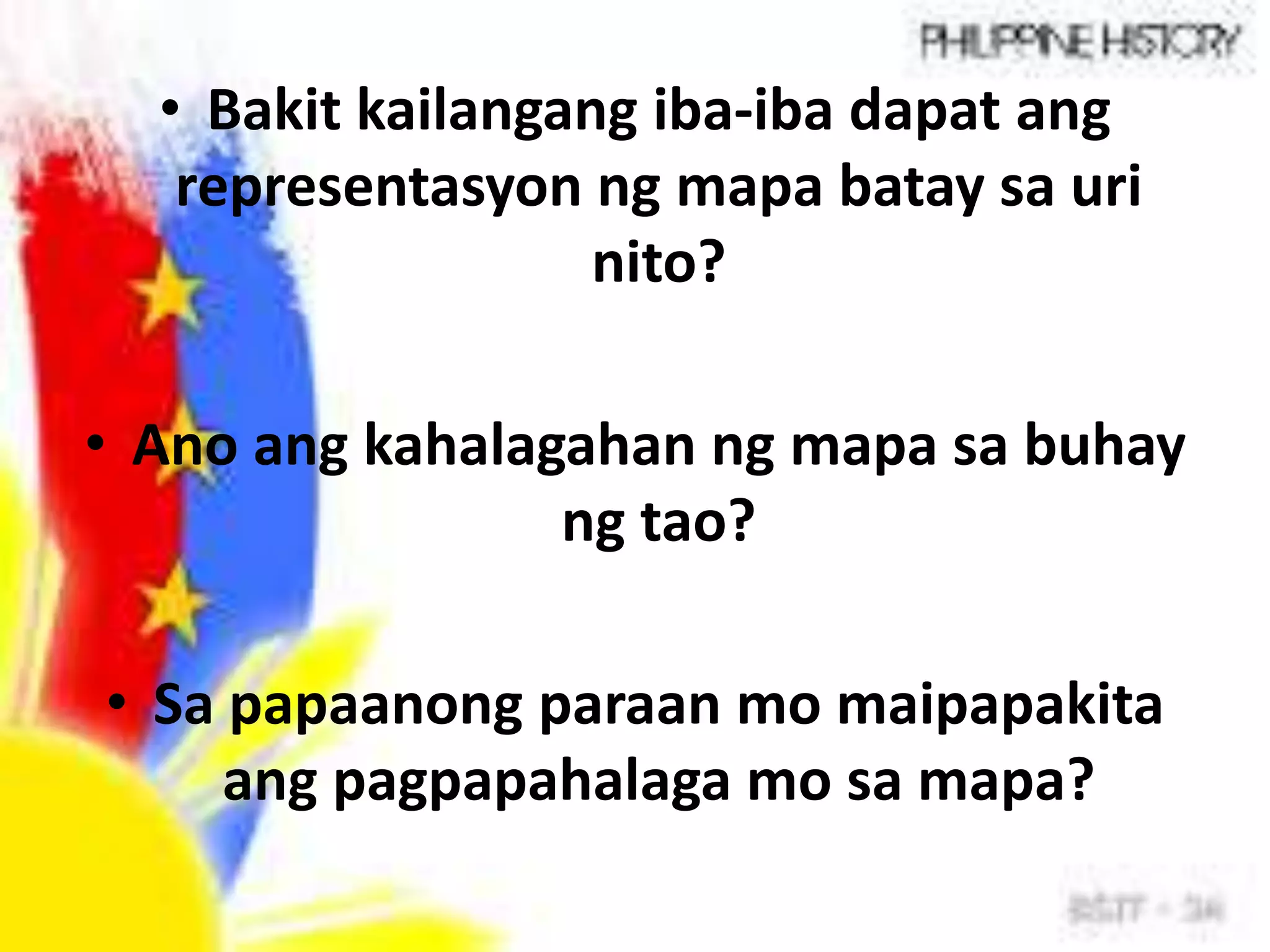 • Bakit kailangang iba-iba dapat ang
representasyon ng mapa batay sa uri
nito?
• Ano ang kahalagahan ng mapa sa buhay
ng tao?
• Sa papaanong paraan mo maipapakita
ang pagpapahalaga mo sa mapa?
 