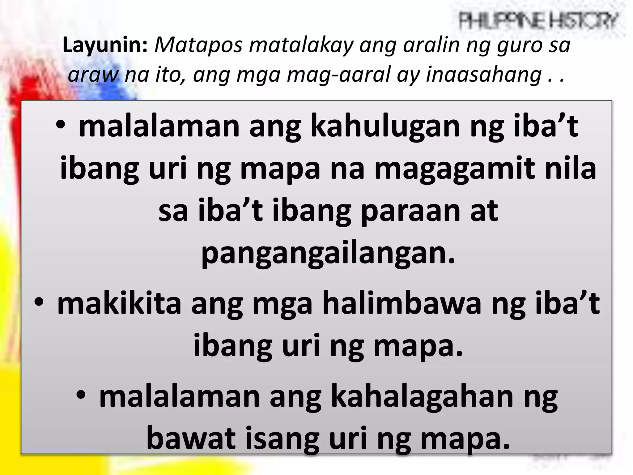Layunin: Matapos matalakay ang aralin ng guro sa
araw na ito, ang mga mag-aaral ay inaasahang . .
• malalaman ang kahulugan ng iba’t
ibang uri ng mapa na magagamit nila
sa iba’t ibang paraan at
pangangailangan.
• makikita ang mga halimbawa ng iba’t
ibang uri ng mapa.
• malalaman ang kahalagahan ng
bawat isang uri ng mapa.
 