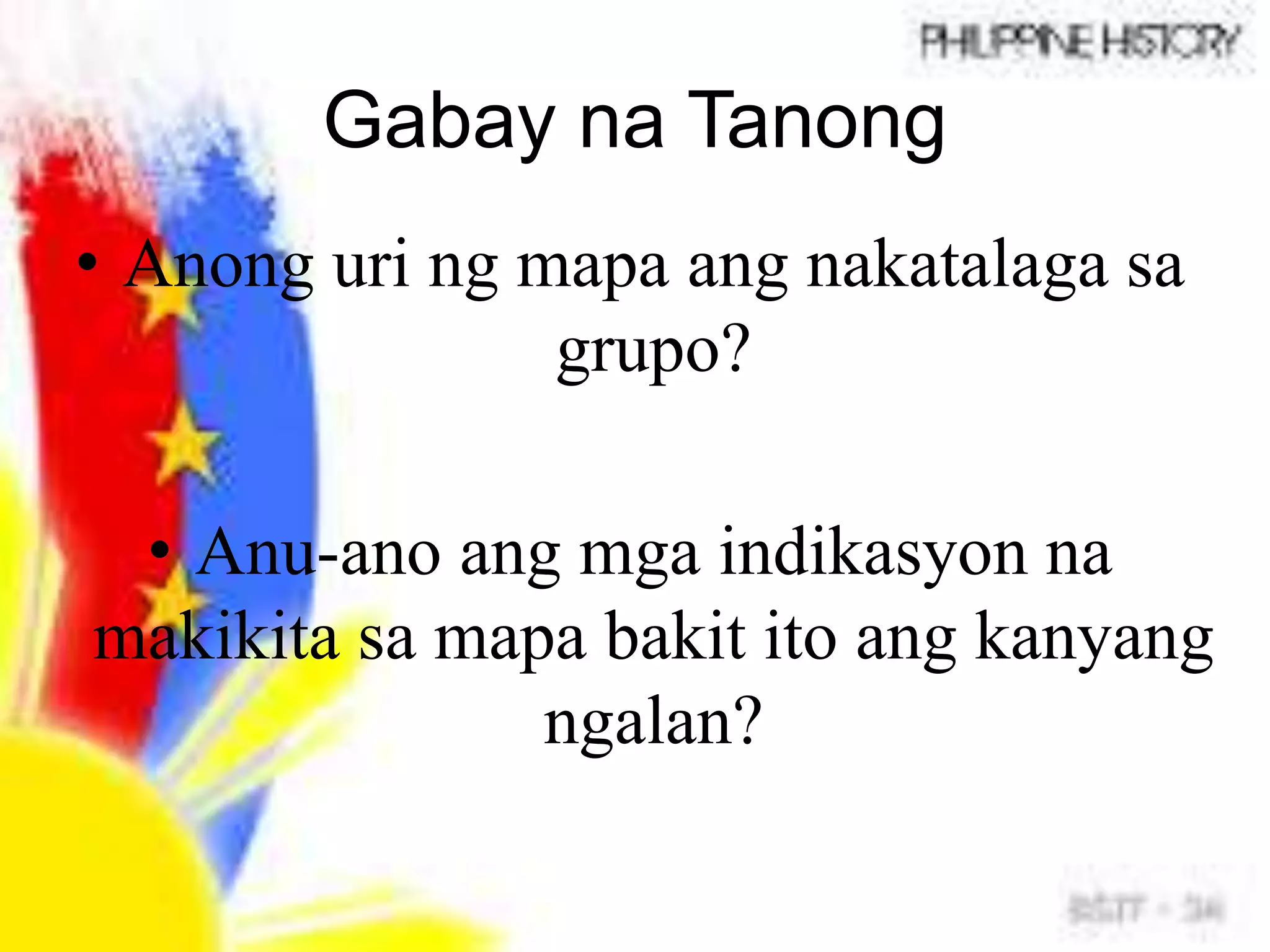 Gabay na Tanong
• Anong uri ng mapa ang nakatalaga sa
grupo?
• Anu-ano ang mga indikasyon na
makikita sa mapa bakit ito ang kanyang
ngalan?
 