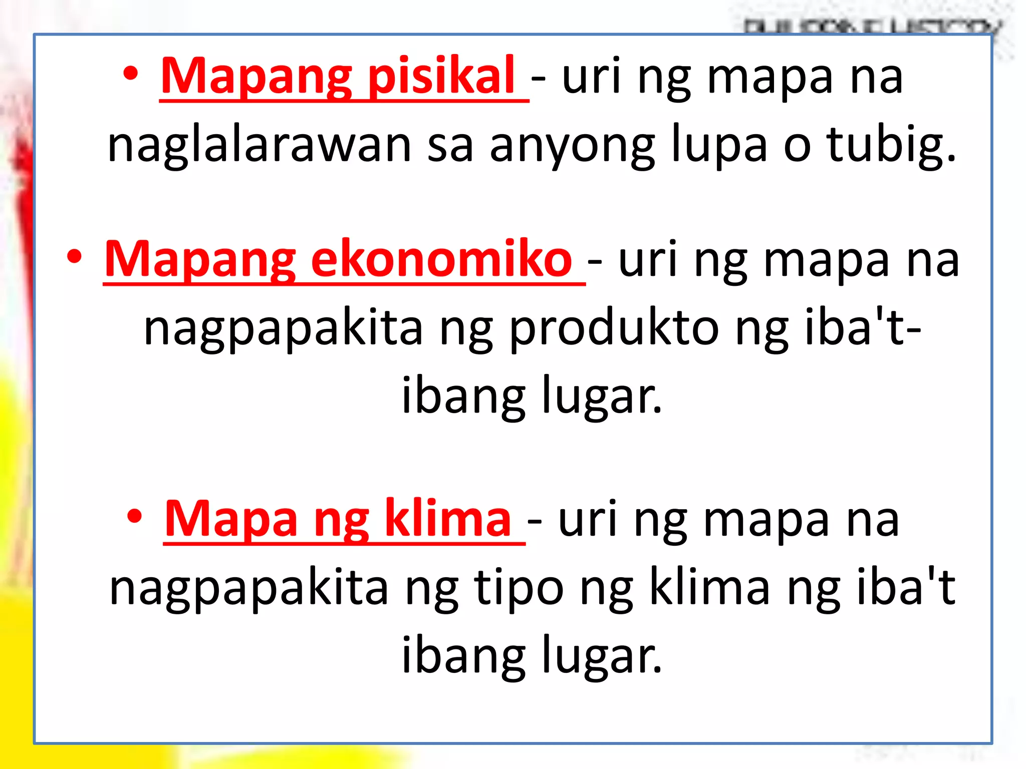 • Mapang pisikal - uri ng mapa na
naglalarawan sa anyong lupa o tubig.
• Mapang ekonomiko - uri ng mapa na
nagpapakita ng produkto ng iba't-
ibang lugar.
• Mapa ng klima - uri ng mapa na
nagpapakita ng tipo ng klima ng iba't
ibang lugar.
 