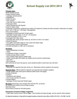 School Supply List 2012 2013
4thgrade class:
48 #2 wooden pencils
5 large durable erasers
1 package colored pencils
4 highlighters
4 black ink pens
1 pair scissors
1 ruler with cm/mm AND inches
2 large glue sticks
1 pencil sharpeners with deposit
5 pads of sticky notes
3 separate Composition notebooks for writing (3 Cuadernos Cosidos de línea corriente o fabricado con papel
bond / 247 X 190 mm / 100 hojas / 200 páginas)
4 two pocket folders
5 packages of lined loose leaf 3-holed paper
1 package of graph paper (1 cm by 1 cm squares)
1 three-ring binder (2 inch / 5 cm)
5 packages 3X5 index cards
1 package baby wipes (project clean-up, we have no sink in our class)
2 boxes of tissues
1 box gallon size Ziploc bags & 1 box snack size Ziploc bags
A pencil case or pouch (cartuchera).
A durable backpack or roller cart is necessary.
Art Class:
1 blank sketchbook (no lines)
1 folder
2 containers of baby or wet wipes
1 bottle of soap (Hand or dish)
1 box of Ziploc bags (quart or gallon size)
1 bottle of white glue (No Solita, the bottles are too hard for small hands)
1 glue stick
1 box of pencils
Old t-shirt (the art room has aprons, some students prefer to wear their own old shirt).
Music Class:
1 Recorder in a bag that has their name on it. (Recorders will be needed in the spring.)
Spanish Class: (Please label for Spanish and separate from English supplies)
1 single subject wide-ruled spiral notebook (letter-sized 100 pages)
2 boxes of pencils
2 erasers
1 sharpener with deposit
1 box of color pencils (12 colors)
2 pocket folders
1 package of lined loose leaf 3holed paper.
PE Class Elementary only changes their shirt for PE, not shorts.
PE School shirt Uniform (Link of map to store).
Dark blue short.
Court shoes & shoes for the field (grass)

Elementary Computers-Highly suggested:
1 USB Flash memory stick 2 GB or bigger. Very durable and large storage, can be used for other classes..

For Spanish assistance or help with the supply list please contact the main office at CIPLC 274 1913 – 274 1055 Ext.101
 