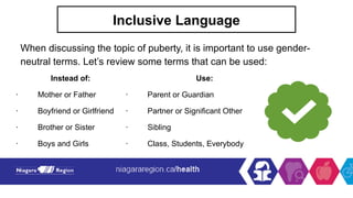 Inclusive Language
When discussing the topic of puberty, it is important to use gender-
neutral terms. Let’s review some terms that can be used:
Instead of: Use:
· Mother or Father · Parent or Guardian
· Boyfriend or Girlfriend · Partner or Significant Other
· Brother or Sister · Sibling
· Boys and Girls · Class, Students, Everybody
 