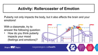 Activity: Rollercoaster of Emotion
Puberty not only impacts the body, but it also affects the brain and your
emotions!
With a classmate, try to
answer the following question:
• How do you think puberty
impacts your mood
(feelings and emotions)?
 
