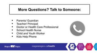 More Questions? Talk to Someone:
• Parents/ Guardian
• Teacher/ Principal
• Doctor or Health Care Professional
• School Health Nurse
• Child and Youth Worker
• Kids Help Phone
 