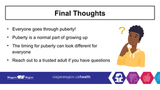 Final Thoughts
• Everyone goes through puberty!
• Puberty is a normal part of growing up
• The timing for puberty can look different for
everyone
• Reach out to a trusted adult if you have questions
 