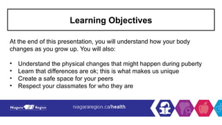 Learning Objectives
At the end of this presentation, you will understand how your body
changes as you grow up. You will also:
• Understand the physical changes that might happen during puberty
• Learn that differences are ok; this is what makes us unique
• Create a safe space for your peers
• Respect your classmates for who they are
 