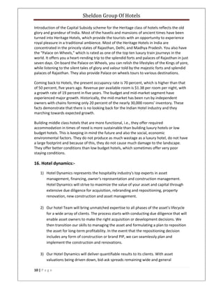 Sheldon Group Of Hotels 
 
10 | P a g e  
 
Introduction of the Capital Subsidy scheme for the Heritage class of hotels reflects the old 
glory and grandeur of India. Most of the havelis and mansions of ancient times have been 
turned into Heritage Hotels, which provide the tourists with an opportunity to experience 
royal pleasure in a traditional ambience. Most of the Heritage Hotels in India are 
concentrated in the princely states of Rajasthan, Delhi, and Madhya Pradesh. You also have 
the “Palace on Wheels,” which is rated as one of the top ten luxury train journeys in the 
world. It offers you a heart‐rending trip to the splendid forts and palaces of Rajasthan in just 
seven days. On board the Palace on Wheels, you can relish the lifestyles of the Kings of yore, 
while listening to the silent tales of glory and valour told by the majestic forts and splendid 
palaces of Rajasthan. They also provide Palace on wheels tours to various destinations. 
Coming back to Hotels, the present occupancy rate is 70 percent, which is higher than that 
of 50 percent, five years ago. Revenue per available room is $1.38 per room per night, with 
a growth rate of 19 percent in five years. The budget and mid‐market segment have 
experienced major growth. Historically, the mid‐market has been run by independent 
owners with chains forming only 20 percent of the nearly 30,000 rooms’ inventory. These 
facts demonstrate that there is no looking back for the Indian Hotel industry and they 
marching towards expected growth. 
Building middle class hotels that are more functional, i.e., they offer required 
accommodation in times of need is more sustainable than building luxury hotels or low 
budget hotels. This is keeping in mind the future and also the social, economic 
environmental factors. They do not produce as much wastage as a luxury hotel, do not have 
a large footprint and because of this, they do not cause much damage to the landscape. 
They offer better conditions than low budget hotels, which sometimes offer very poor 
staying conditions. 
16. Hotel dynamics:‐ 
1) Hotel Dynamics represents the hospitality industry's top experts in asset 
management, financing, owner's representation and construction management. 
Hotel Dynamics will strive to maximize the value of your asset and capital through 
extensive due diligence for acquisition, rebranding and repositioning, property 
renovation, new construction and asset management.  
 
2) Our hotel Team will bring unmatched expertise to all phases of the asset's lifecycle 
for a wide array of clients. The process starts with conducting due diligence that will 
enable asset owners to make the right acquisition or development decisions. We 
then transition our skills to managing the asset and formulating a plan to reposition 
the asset for long‐term profitability. In the event that the repositioning decision 
includes any form of construction or brand PIP, we can seamlessly plan and 
implement the construction and renovations. 
 
3) Our Hotel Dynamics will deliver quantifiable results to its clients. With asset 
valuations being driven down, bid‐ask spreads remaining wide and general 
 