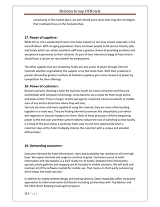 Sheldon Group Of Hotels 
 
11 | P a g e  
 
uncertainty in the market place, we will rebuild asset value with long‐term strategies 
that creatively focus on the fundamentals. 
 
17. Power of suppliers:‐ 
While this is not a substantial threat in the hotel industry it can have impact especially in the 
area of labour. With an aging population, there are fewer people to fill service industry jobs 
and hotels which can attract excellent staff have a greater chance of providing excellent and 
exceptional experiences to their clientele. As part of their internet strategy all hotel chains 
should have a section on recruitment for employment.  
 
The other supplies that are needed by hotels are also easier to attain through internet 
channels whether originated by the supplier or by the hotel chain. With their products in 
greater demand by greater numbers of hoteliers suppliers gain some measure of power by 
competition for their offerings. 
18. Power of customer:‐ 
Business persons choosing a hotel for business travel are savvy consumers and they are 
comfortable with computer technology. It has become very simple for them to go online 
and book a hotel. They no longer need travel agents, corporate travel consultants or middle 
men of any kind to determine where they will stay.  
Tourists are more and more capable of using the internet; they are more often bonding 
together in a novel way. They are finding internet businesses like cheaphotels.com which 
will negotiate or discover bargains for them. Both of these processes shift the bargaining 
power to the end user and these same freedoms reduce the cost of switching so that loyalty 
is a thing of the past unless a particular hotel uses its one time opportunity when a 
customer stays at the hotel to deeply impress the customer with a unique and valuable 
differentiator. 
 
19. Demanding consumer:‐ 
Consumer demand for hotel information, rates and availability has reached an all time high 
level. We expect demand and usage to continue to grow. Consumer access to hotel 
information and reservations is a 24/7 reality for all hotels. Detailed hotel information, 
specials, photo galleries and mapping are all included in mobile solutions. We will built and 
maintain all of the software needed for mobile use. That means no third‐party outsourcing 
which keeps the hotel cost low." 
In addition to mobile website design and hosting services, Open Hospitality offers innovative 
approaches to hotel reservation distribution including partnerships with Trip Advisor and 
the TRUE direct booking travel agent program. 
 