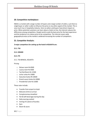 Sheldon Group Of Hotels 
 
12 | P a g e  
 
 
 
20. Competitive marketplace:‐ 
INDIA is a market with a large number of buyers and a large number of sellers, such that no 
single buyer or seller is able to influence the price or any other aspect of the market. This is 
very much true in hospitality industry. Here no sellers and buyers have direct impact on 
price. When potential customers can learn about a hotel on line, the internet reduces the 
differences among competitors. People tend to seek the best price for the best experience 
and the tendency is to reduce price to be competitive. The internet covers wide 
geographical areas so the market is widened increasing the number of competitors.  
21. Competitor Analysis: 
3 major competitors for setting up the hotel in KOLKATA are: 
21.1. TAJ 
21.2. GRAND 
21.3. ITC 
21.1. TAJ BENGAL, KOLKATA 
Pricing: 
o Deluxe room‐Rs 8500 
o Luxury room‐Rs 9500 
o Taj Club Room‐Rs 11500 
o Junior suites‐Rs 13000 
o Executive Suites‐RS 18500 
o Grand Luxury Suites‐Rs 43000 
o Presidential suite‐Rs 51000 
These rates include: 
• Transfer from airport to hotel 
• Welcome drink on arrival 
• Complementary breakfast 
• Hot & Soft beverages during the day 
• Daily evening cocktail 
• Ironing of 2 pieces of laundry 
• Gym 
• Steam & sauna 
 