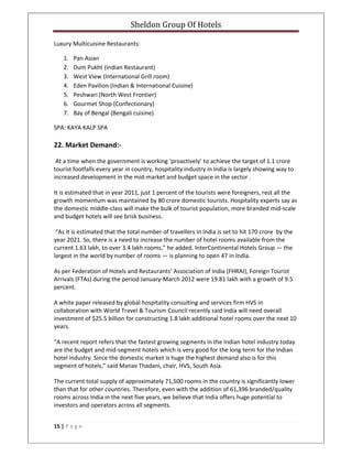 Sheldon Group Of Hotels 
 
15 | P a g e  
 
Luxury Multicuisine Restaurants: 
1. Pan Asian 
2. Dum Pukht (Indian Restaurant) 
3. West View (International Grill room) 
4. Eden Pavilion (Indian & International Cuisine) 
5. Peshwari (North West Frontier) 
6. Gourmet Shop (Confectionary) 
7. Bay of Bengal (Bengali cuisine) 
SPA: KAYA KALP SPA 
22. Market Demand:‐ 
 At a time when the government is working ‘proactively’ to achieve the target of 1.1 crore 
tourist footfalls every year in country, hospitality industry in India is largely showing way to 
increased development in the mid‐market and budget space in the sector . 
It is estimated that in year 2011, just 1 percent of the tourists were foreigners, rest all the 
growth momentum was maintained by 80 crore domestic tourists. Hospitality experts say as 
the domestic middle‐class will make the bulk of tourist population, more branded mid‐scale 
and budget hotels will see brisk business. 
 “As it is estimated that the total number of travellers in India is set to hit 170 crore  by the 
year 2021. So, there is a need to increase the number of hotel rooms available from the 
current 1.63 lakh, to over 3.4 lakh rooms,” he added. InterContinental Hotels Group — the 
largest in the world by number of rooms — is planning to open 47 in India.  
As per Federation of Hotels and Restaurants’ Association of India (FHRAI), Foreign Tourist 
Arrivals (FTAs) during the period January‐March 2012 were 19.81 lakh with a growth of 9.5 
percent. 
A white paper released by global hospitality consulting and services firm HVS in 
collaboration with World Travel & Tourism Council recently said India will need overall 
investment of $25.5 billion for constructing 1.8 lakh additional hotel rooms over the next 10 
years. 
“A recent report refers that the fastest growing segments in the Indian hotel industry today 
are the budget and mid‐segment hotels which is very good for the long term for the Indian 
hotel industry. Since the domestic market is huge the highest demand also is for this 
segment of hotels,” said Manav Thadani, chair, HVS, South Asia. 
The current total supply of approximately 71,500 rooms in the country is significantly lower 
than that for other countries. Therefore, even with the addition of 61,396 branded/quality 
rooms across India in the next five years, we believe that India offers huge potential to 
investors and operators across all segments. 
 