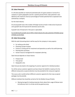 Sheldon Group Of Hotels 
 
16 | P a g e  
 
23. Sales Potential: 
It is the best possible (or maximum) estimated sales of a given product or service for a 
company in a given geographic area for a specific period of time. Sales potential is also 
defined as the maximum share (or percentage) of market potential that is expected to be 
achieved by a company. 
For the hotel industry: 
An annual growth rate in the number of foreign tourists arrivals in India to be 5.6 percent 
and a growth rate of 6.9 percent for domestic tourist visits. 
A growth rate of 19 percent in five years is speculated. 
So considering the growth rate of 19% in Hotel industry the sales potential of Sheldon group 
of Hotels can be fixed. 
24. Sales forecasting: 
With the sales forecasting done it will be easy for the company in many aspects: 
• For setting up the Hotel 
• Choosing a proper location 
• Finance or raising cash for investment and operations as well as for profit planning 
• Planning their purchases 
• Human resource management for manpower planning 
Sales forecast depends on 3 basic factors: 
• Product level 
• Time period 
• Geographic area 
Sales forecast also leads to the targeting of customer segments for individual product. 
For all the various customer segments we have chosen the footfall is maximum for the 
different restaurants so special attention must be provided to the restaurant segment. 
The Luxury suite is preferred by 4 different customer segments for their stay so special 
packages must be provide. 
Different methods that should be carried on for the Sheldon Group of hotels: 
• Moving Average for tracking corporate clients about their usage of Deluxe room 
& Conference hall. It is of low cost & has good accuracy. 
 