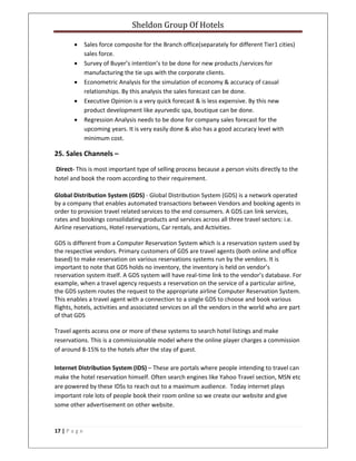 Sheldon Group Of Hotels 
 
17 | P a g e  
 
• Sales force composite for the Branch office(separately for different Tier1 cities) 
sales force. 
• Survey of Buyer’s intention’s to be done for new products /services for 
manufacturing the tie ups with the corporate clients. 
• Econometric Analysis for the simulation of economy & accuracy of casual 
relationships. By this analysis the sales forecast can be done. 
• Executive Opinion is a very quick forecast & is less expensive. By this new 
product development like ayurvedic spa, boutique can be done. 
• Regression Analysis needs to be done for company sales forecast for the 
upcoming years. It is very easily done & also has a good accuracy level with 
minimum cost. 
25. Sales Channels – 
 Direct‐ This is most important type of selling process because a person visits directly to the 
hotel and book the room according to their requirement. 
Global Distribution System (GDS) ‐ Global Distribution System (GDS) is a network operated 
by a company that enables automated transactions between Vendors and booking agents in 
order to provision travel related services to the end consumers. A GDS can link services, 
rates and bookings consolidating products and services across all three travel sectors: i.e. 
Airline reservations, Hotel reservations, Car rentals, and Activities. 
GDS is different from a Computer Reservation System which is a reservation system used by 
the respective vendors. Primary customers of GDS are travel agents (both online and office 
based) to make reservation on various reservations systems run by the vendors. It is 
important to note that GDS holds no inventory, the inventory is held on vendor’s 
reservation system itself. A GDS system will have real‐time link to the vendor’s database. For 
example, when a travel agency requests a reservation on the service of a particular airline, 
the GDS system routes the request to the appropriate airline Computer Reservation System. 
This enables a travel agent with a connection to a single GDS to choose and book various 
flights, hotels, activities and associated services on all the vendors in the world who are part 
of that GDS 
Travel agents access one or more of these systems to search hotel listings and make 
reservations. This is a commissionable model where the online player charges a commission 
of around 8‐15% to the hotels after the stay of guest.  
 
Internet Distribution System (IDS) – These are portals where people intending to travel can 
make the hotel reservation himself. Often search engines like Yahoo Travel section, MSN etc 
are powered by these IDSs to reach out to a maximum audience.  Today internet plays 
important role lots of people book their room online so we create our website and give 
some other advertisement on other website. 
 