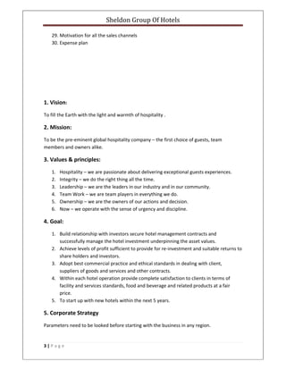 Sheldon Group Of Hotels 
 
3 | P a g e  
 
29. Motivation for all the sales channels 
30. Expense plan 
 
 
 
 
1. Vision: 
To fill the Earth with the light and warmth of hospitality . 
2. Mission: 
To be the pre‐eminent global hospitality company – the first choice of guests, team 
members and owners alike. 
3. Values & principles: 
1. Hospitality – we are passionate about delivering exceptional guests experiences. 
2. Integrity – we do the right thing all the time. 
3. Leadership – we are the leaders in our industry and in our community. 
4. Team Work – we are team players in everything we do. 
5. Ownership – we are the owners of our actions and decision. 
6. Now – we operate with the sense of urgency and discipline. 
4. Goal: 
1. Build relationship with investors secure hotel management contracts and 
successfully manage the hotel investment underpinning the asset values. 
2. Achieve levels of profit sufficient to provide for re‐investment and suitable returns to 
share holders and investors. 
3. Adopt best commercial practice and ethical standards in dealing with client, 
suppliers of goods and services and other contracts. 
4. Within each hotel operation provide complete satisfaction to clients in terms of 
facility and services standards, food and beverage and related products at a fair 
price. 
5. To start up with new hotels within the next 5 years. 
5. Corporate Strategy 
Parameters need to be looked before starting with the business in any region. 
 