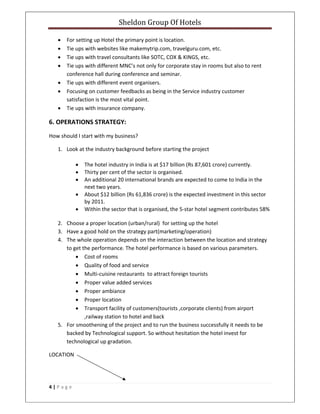 Sheldon Group Of Hotels 
 
4 | P a g e  
 
• For setting up Hotel the primary point is location. 
• Tie ups with websites like makemytrip.com, travelguru.com, etc. 
• Tie ups with travel consultants like SOTC, COX & KINGS, etc. 
• Tie ups with different MNC’s not only for corporate stay in rooms but also to rent 
conference hall during conference and seminar. 
• Tie ups with different event organisers. 
• Focusing on customer feedbacks as being in the Service industry customer 
satisfaction is the most vital point. 
• Tie ups with insurance company. 
6. OPERATIONS STRATEGY: 
How should I start with my business? 
1. Look at the industry background before starting the project 
• The hotel industry in India is at $17 billion (Rs 87,601 crore) currently. 
• Thirty per cent of the sector is organised. 
• An additional 20 international brands are expected to come to India in the 
next two years. 
• About $12 billion (Rs 61,836 crore) is the expected investment in this sector 
by 2011. 
• Within the sector that is organised, the 5‐star hotel segment contributes 58% 
2. Choose a proper location (urban/rural)  for setting up the hotel 
3. Have a good hold on the strategy part(marketing/operation) 
4. The whole operation depends on the interaction between the location and strategy 
to get the performance. The hotel performance is based on various parameters. 
• Cost of rooms 
• Quality of food and service 
• Multi‐cuisine restaurants  to attract foreign tourists 
• Proper value added services 
• Proper ambiance  
• Proper location 
• Transport facility of customers(tourists ,corporate clients) from airport 
,railway station to hotel and back 
5. For smoothening of the project and to run the business successfully it needs to be 
backed by Technological support. So without hesitation the hotel invest for 
technological up gradation.  
LOCATION 
 
 