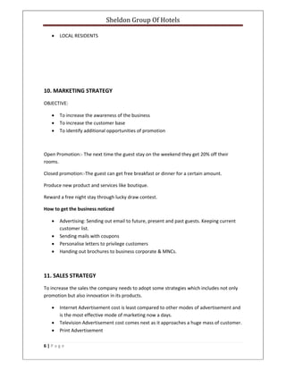 Sheldon Group Of Hotels 
 
6 | P a g e  
 
• LOCAL RESIDENTS 
 
 
 
 
 
10. MARKETING STRATEGY 
OBJECTIVE: 
• To increase the awareness of the business 
• To increase the customer base 
• To identify additional opportunities of promotion 
 
Open Promotion:‐ The next time the guest stay on the weekend they get 20% off their 
rooms. 
Closed promotion:‐The guest can get free breakfast or dinner for a certain amount. 
Produce new product and services like boutique. 
Reward a free night stay through lucky draw contest. 
How to get the business noticed 
• Advertising: Sending out email to future, present and past guests. Keeping current 
customer list. 
• Sending mails with coupons  
• Personalise letters to privilege customers 
• Handing out brochures to business corporate & MNCs. 
 
11. SALES STRATEGY 
To increase the sales the company needs to adopt some strategies which includes not only 
promotion but also innovation in its products. 
• Internet Advertisement cost is least compared to other modes of advertisement and 
is the most effective mode of marketing now a days. 
• Television Advertisement cost comes next as it approaches a huge mass of customer. 
• Print Advertisement  
 