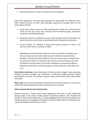 Sheldon Group Of Hotels 
 
7 | P a g e  
 
• Radio Advertisement as radio now days are also very effective. 
 
 
Hotel  sales  department:  The  hotel  sales  department  is  Responsible  for  selling  the  entire 
hotel  .Product  inclusive  of  rooms,  food,  beverage,  catering  and  meetings  rooms  and  all 
other services of hotel.  
 
• Group rooms: Group rooms are sold simultaneously in blocks of a minimum of ten 
rooms  or  more  (e.g.  Group  tours,  domestic  and  international  groups,  association, 
convention and Corporate groups) 
 
• Corporate traveller: An individual or group of like travellers which sole purpose is to 
travel on business and all travel is typically paid by the Company they represent.  
 
• Leisure  traveller:  An  individual  or  group  that  primary  purpose  to  travel  is  non 
business and for leisure, recreation or other.  
 
 
Depending on all the parameters sales force need to be choose accordingly. Also 
there are restaurants and value added services for which we need sales force. 
Keeping in mind we also need receptionist and room service boys according to how 
many rooms are there. For restaurants we need not only service boy but also chef 
for different varieties of food. A lot of other employees are required for different 
departments like finance, marketing, logistics, security, operations ,back office and 
so on. 
Role of Sales coordinator: Assists the director of sales and sales manager in sales operations 
including  reserving  meetings  and  conferences,  coordinating  wedding  groups,  general 
administrative  functions.  This  position  requires  strong  communication  skills,  both written 
and verbal. 
 
Direct sales: Face to face presentation demonstration and sale of products or services, by 
staff hired to specifically present products and services by a company.  
 
Sales increased with the help of Social media:  
 
Primarily  Internet  or  cellular  phone  based  applications  and  tools  to  share  information 
among  people.  Social  media  includes  popular  networking  websites,  like  Facebook  and 
Twitter; as well as bookmarking sites. It involves blogging and Forums and any aspect of an 
interactive presence to engage in conversations with one another, often as a discussion over 
a particular Blog Post, News Article, or Event. 
 
 
 