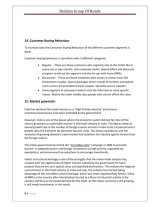 Sheldon Group Of Hotels 
 
9 | P a g e  
 
 
 
 
14. Customer Buying Behaviour 
To increase sales the Consumer Buying Behaviour of the different customer segments is 
done. 
Customer buying behaviour is classified under 3 different categories 
• Regular: ‐ These are those customers who regularly visit to the hotels like in 
every one or two months. Like corporate clients. Special offers and discounts 
are given to attract the segment and also tie ups with many MNCs. 
• Occasional: ‐ These are those customers who comes in a blue moon like 
honeymoon couples. Special packages which include all facilities and special 
room service are provided to these couples. Specially Leisure traveller. 
• Some segment of consumers doesn’t visit the hotel due to some specific 
reason. Mainly the lower middle class people who cannot afford the rates. 
15. Market potential:‐ 
India has declared the hotel industry as a “High Priority Industry” and various 
incentives/concessions have been extended by the government. 
However, India is one of the places where the economic system did not fail. One of the 
sectors growing in a sustainable manner is the hotel industry in India. The figures show an 
annual growth rate in the number of foreign tourists arrivals in India to be 5.6 percent and a 
growth rate of 6.9 percent for domestic tourists’ visits. This shows equilibrium and the 
existence of growing domestic travel market that stabilizes the industry against threats from 
the foreign visitors. 
The Indian government launched the “Incredible India” campaign in 2002 to promote 
tourism. It adopted tourism and foreign investments as high priority, regulated tax 
exemptions, and announced tax reductions to encourage investments. 
India’s rich cultural heritage is one of the strengths that the Indian Hotel industry has, 
coupled with the opportunity of higher interest subsidy by the government for hotel 
projects that are set up in special areas and specified destinations. This reduces the regional 
concentration in the hotel industry in India and now, the industry has started taking 
advantage of this incredible cultural heritage, which was never exploited fully before. Influx 
of MNCs in the country after liberalization has led to a flurry of industrial activity in the 
country and thus an increased demand for the hotel. As the Indian economy is still growing, 
it still needs investments in the hotels. 
 