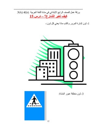 ------------------------------------------------------------------------
‫ورقة‬‫عمل‬‫للصف‬‫الرابع‬‫البتدائي‬‫في‬‫مادة‬‫اللغة‬‫العربية‬)NA) 4Gr.
‫كيف‬‫تعبر‬‫الشارع؟‬–‫درس‬15
1‫لون‬ -‫إشارة‬‫المرور‬‫واكتب‬‫ماذا‬‫يعني‬‫كل‬-:‫لون‬
3-‫لون‬‫منطقة‬‫عبور‬:‫المشاة‬
12
 