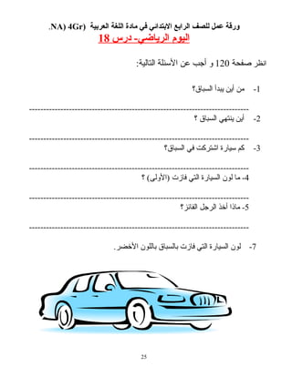 ‫ورقة‬‫عمل‬‫للصف‬‫الرابع‬‫البتدائي‬‫في‬‫مادة‬‫اللغة‬‫العربية‬)NA) 4Gr.
‫اليوم‬‫الرياضي‬‫درس‬ -18
‫انظر‬‫صفحة‬120‫و‬‫أجب‬‫عن‬‫الئسئلة‬:‫التالية‬
1-‫من‬‫أين‬‫يبدأ‬‫السباق؟‬
-----------------------------------------------------------------------------
2-‫أين‬‫ينتهي‬‫السباق‬‫؟‬
-----------------------------------------------------------------------------
3-‫كم‬‫ئسيارة‬‫اشتركت‬‫في‬‫السباق؟‬
-----------------------------------------------------------------------------
4‫ما‬ -‫لون‬‫السيارة‬‫التي‬‫فازت‬‫؟‬ (‫)الولى‬
-----------------------------------------------------------------------------
5‫ماذا‬ -‫أخذ‬‫الرجل‬‫الفائز؟‬
-----------------------------------------------------------------------------
7-‫لون‬‫السيارة‬‫التي‬‫فازت‬‫بالسباق‬‫باللون‬.‫الخضر‬
25
 