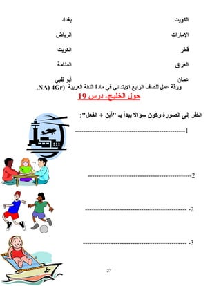 ‫الكويت‬‫بغداد‬
‫المارات‬‫الرياض‬
‫قطر‬‫الكويت‬
‫العراق‬‫المنامة‬
‫عمان‬‫أبو‬‫ظبي‬
‫ورقة‬‫عمل‬‫للصف‬‫الرابع‬‫البتدائي‬‫في‬‫مادة‬‫اللغة‬‫العربية‬)NA) 4Gr.
‫حول‬‫الخليج‬‫درس‬ -19
‫انظر‬‫إلى‬‫الصورة‬‫وكون‬‫سؤال‬‫يبدأ‬‫بـ‬‫"أين‬:"‫الفعل‬ +
1---------------------------------------------------
2------------------------------------------------
2------------------------------------------------
3-------------------------------------------------
27
 