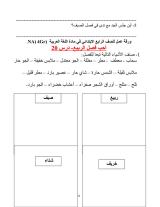 ‫ربيع‬
-----------------------------------------------------------------------------
5‫أين‬ -‫جلس‬‫الجد‬‫مع‬‫ندى‬‫في‬‫فصل‬‫الصيف؟‬
-----------------------------------------------------------------------------
‫ورقة‬‫عمل‬‫للصف‬‫الرابع‬‫البتدائي‬‫في‬‫مادة‬‫اللغة‬‫العربية‬)NA) 4Gr.
‫أحب‬‫فصل‬‫الربيع‬‫درس‬ -20
1‫صنف‬ -‫الشياء‬‫التالية‬‫تبعا‬:‫للفصل‬
‫ئسحا ب‬‫معطف‬ -‫مطر‬ -–‫مظلة‬–‫الجو‬‫معتدل‬–‫ملبس‬‫خفيفة‬–‫الجو‬‫حار‬
‫ملبس‬‫ثقيلة‬–‫الشمس‬‫حارة‬–‫شاي‬‫حار‬–‫عصير‬‫بارد‬–‫مطر‬‫قليل‬–
‫ثلج‬–‫مثلج‬–‫أوراق‬‫الشجر‬‫صفراء‬–‫أعشا ب‬‫خضراء‬–‫الجو‬-‫بارد‬
31
‫صيف‬
‫خريف‬
‫شتاء‬
 