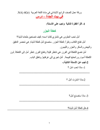 ‫ورقة‬‫عمل‬‫للصف‬‫الرابع‬‫البتدائي‬‫في‬‫مادة‬‫اللغة‬‫العربية‬)NA) 4Gr.
‫في‬‫بيت‬‫الجدة‬–‫درس‬
1-‫أقرأ‬‫الفقرة‬‫التالية‬‫واجب‬‫على‬:‫البسئلة‬
‫كعكة‬‫الجزر‬
‫أمل‬‫تحب‬‫هي‬ ,‫الحلوى‬‫تشتري‬‫كتابا‬‫كيف‬ :‫اسمه‬‫تصنعين‬‫طعاما‬‫لذيذا؟‬
‫أمل‬‫تفتح‬‫الكتاب‬‫كعكة‬ :‫وتقرأ‬‫ستصنع‬ .‫الجزر‬‫أمل‬‫كعكة‬‫هي‬ .‫لذيذة‬‫تحضر‬‫الدقيق‬
‫والبيض‬‫والسكر‬‫والجزر‬.‫والليمون‬
‫أمل‬‫تضع‬‫الكعكة‬‫في‬‫هي‬ .‫الفرن‬‫تنتظر‬‫قليل‬‫وتفتح‬‫تنظر‬ .‫الفرن‬‫أمل‬‫إلى‬‫لون‬ .‫الكعكة‬
‫الكعكة‬‫ورائحتها‬ ,‫أسود‬‫أمل‬ .‫قبيحة‬‫تجري‬‫إلى‬‫وتغلق‬ ,‫غرفتها‬.‫الباب‬
2‫-أجب‬‫عن‬‫البسئلة‬-:‫التالية‬
1‫ماذا‬ -‫تحب‬‫امل‬‫؟‬
------------------------------------------------------------------------
2‫-ماذا‬‫اشترت‬‫أمل‬‫؟‬
------------------------------------------------------------------------
3‫ماذا‬ -‫ستصنع‬‫أمل؟‬
------------------------------------------------------------------------
4‫-هل‬‫كعكة‬‫أمل‬‫لذيذة؟‬
7
 